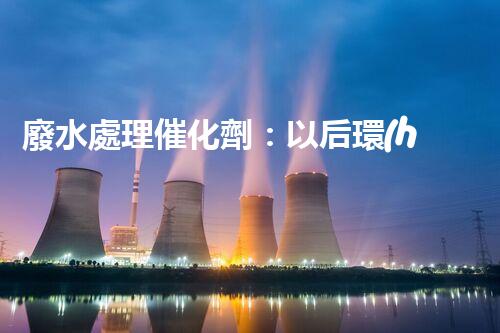 廢水處理催化劑：以后環(huán)保的隱形英雄？